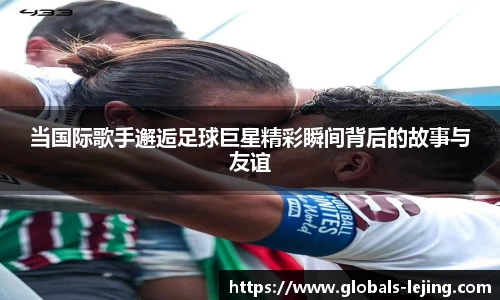 当国际歌手邂逅足球巨星精彩瞬间背后的故事与友谊